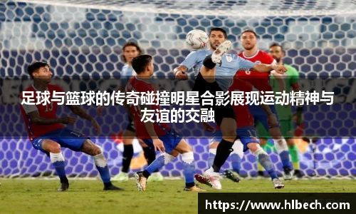 足球与篮球的传奇碰撞明星合影展现运动精神与友谊的交融